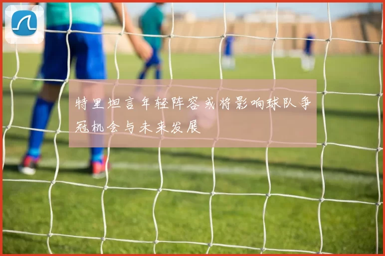 特里坦言年轻阵容或将影响球队争冠机会与未来发展