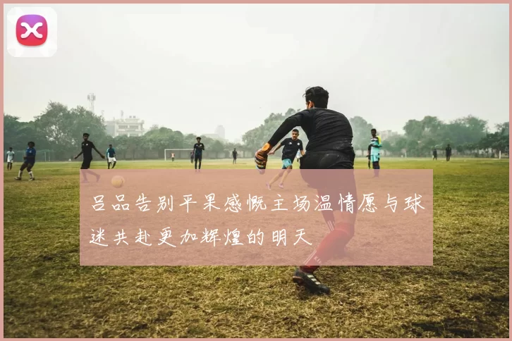 吕品告别平果感慨主场温情愿与球迷共赴更加辉煌的明天