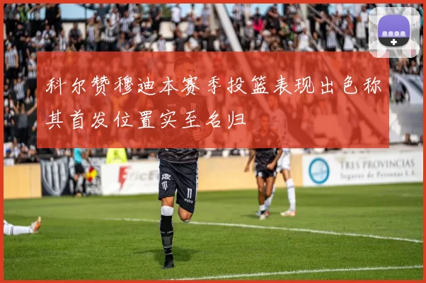 科尔赞穆迪本赛季投篮表现出色称其首发位置实至名归