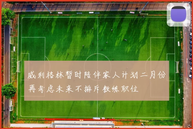 威利格林暂时陪伴家人计划二月份再考虑未来不排斥教练职位