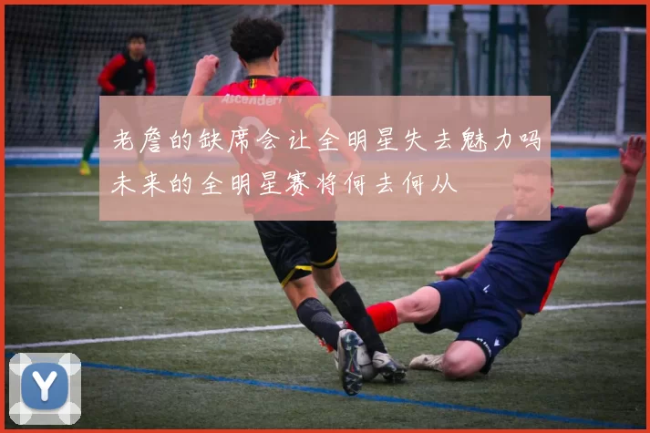 老詹的缺席会让全明星失去魅力吗未来的全明星赛将何去何从