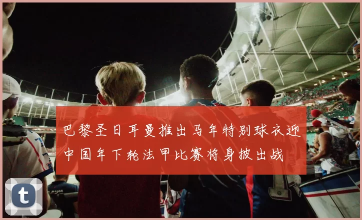 巴黎圣日耳曼推出马年特别球衣迎中国年下轮法甲比赛将身披出战