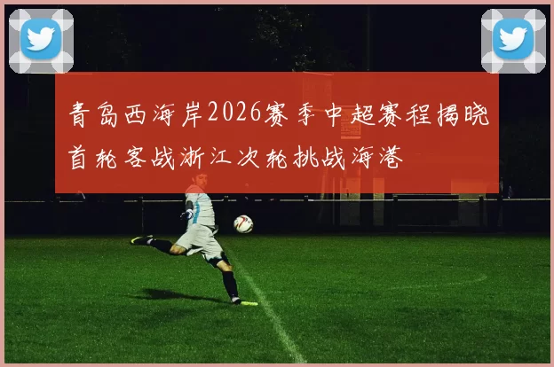 青岛西海岸2026赛季中超赛程揭晓首轮客战浙江次轮挑战海港