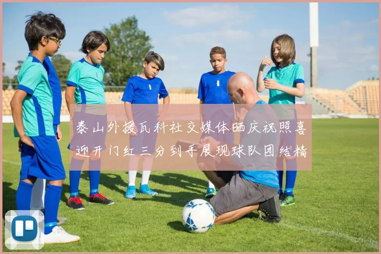 泰山外援瓦科社交媒体晒庆祝照喜迎开门红三分到手展现球队团结精神