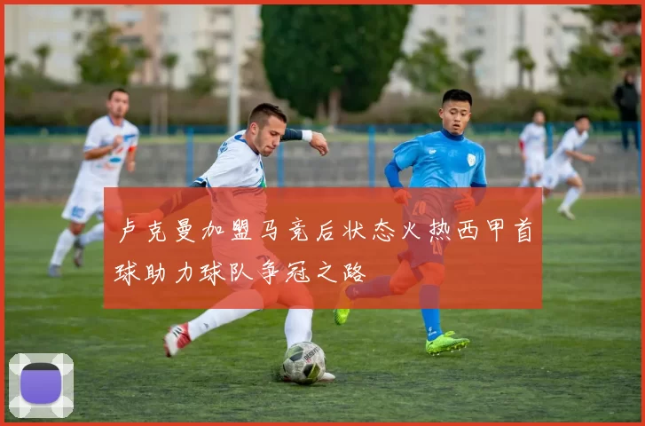 卢克曼加盟马竞后状态火热西甲首球助力球队争冠之路