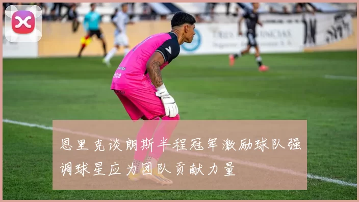 恩里克谈朗斯半程冠军激励球队强调球星应为团队贡献力量