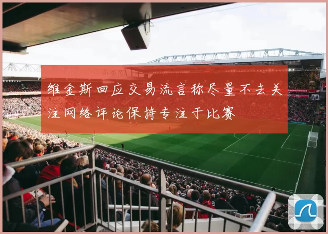 维金斯回应交易流言称尽量不去关注网络评论保持专注于比赛