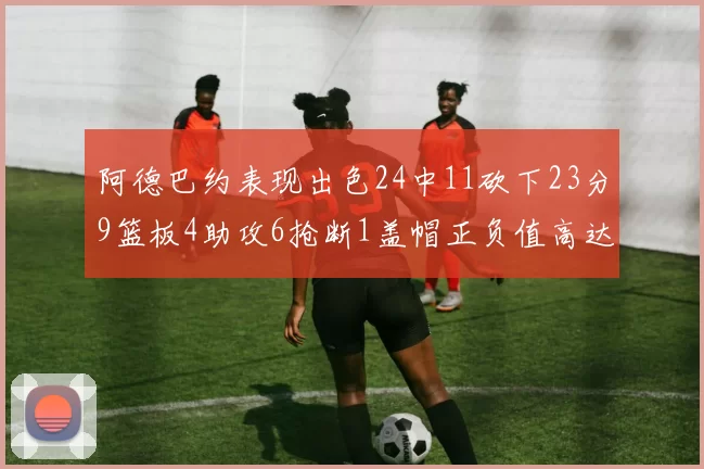 阿德巴约表现出色24中11砍下23分9篮板4助攻6抢断1盖帽正负值高达22