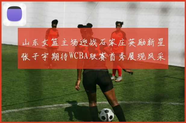 山东女篮主场迎战石家庄英励新星张子宇期待WCBA联赛首秀展现风采