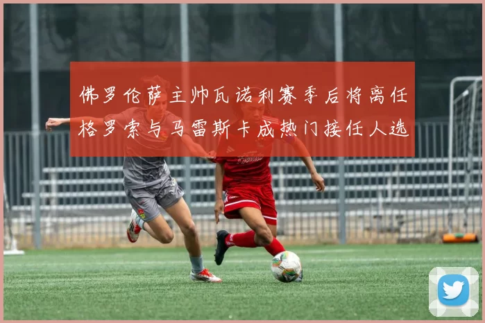 佛罗伦萨主帅瓦诺利赛季后将离任格罗索与马雷斯卡成热门接任人选