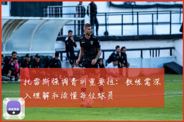 托雷斯强调青训重要性：教练需深入理解和读懂每位球员