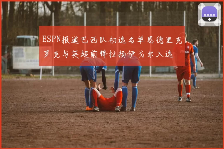 ESPN报道巴西队初选名单恩德里克罗克与英超前锋拉扬伊戈尔入选