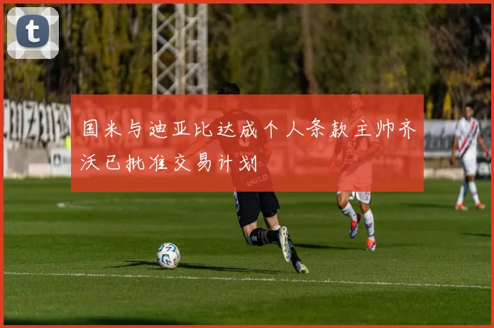 国米与迪亚比达成个人条款主帅齐沃已批准交易计划