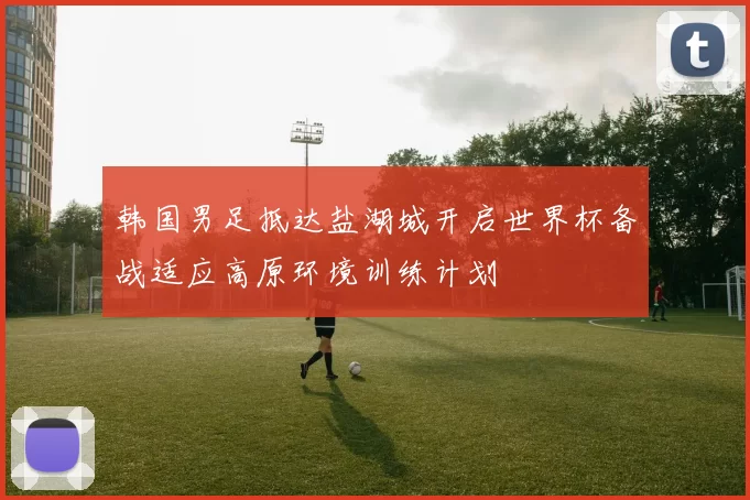 韩国男足抵达盐湖城开启世界杯备战适应高原环境训练计划