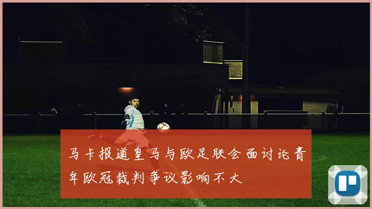 马卡报道皇马与欧足联会面讨论青年欧冠裁判争议影响不大