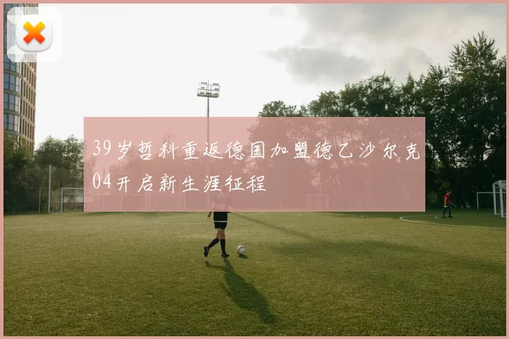 39岁哲科重返德国加盟德乙沙尔克04开启新生涯征程