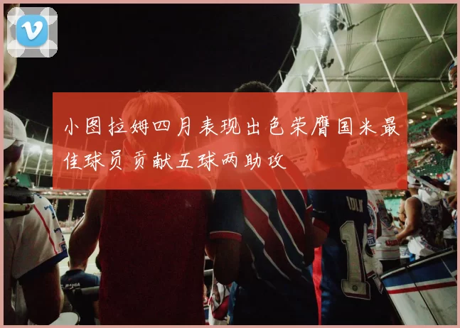 小图拉姆四月表现出色荣膺国米最佳球员贡献五球两助攻