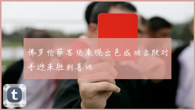 佛罗伦萨客场表现出色成功击败对手迎来胜利喜讯