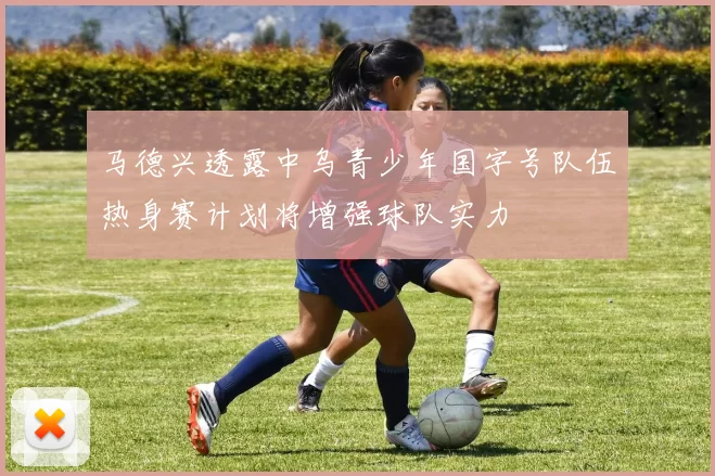 马德兴透露中乌青少年国字号队伍热身赛计划将增强球队实力