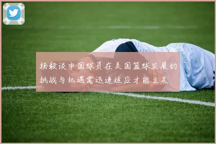 杨毅谈中国球员在美国篮球发展的挑战与机遇需迅速适应才能立足