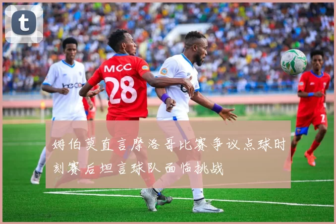 姆伯莫直言摩洛哥比赛争议点球时刻赛后坦言球队面临挑战