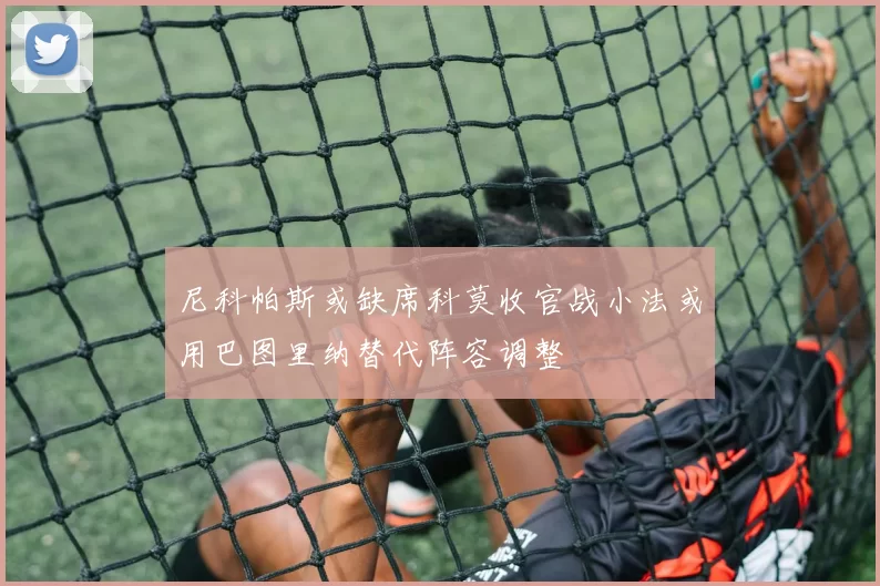 尼科帕斯或缺席科莫收官战小法或用巴图里纳替代阵容调整