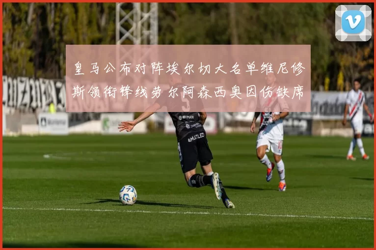 皇马公布对阵埃尔切大名单维尼修斯领衔锋线劳尔阿森西奥因伤缺席