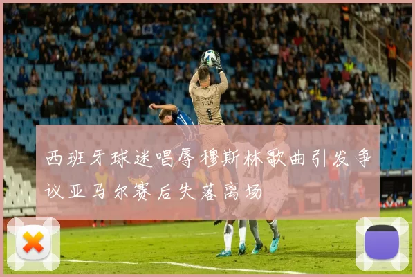 西班牙球迷唱辱穆斯林歌曲引发争议亚马尔赛后失落离场