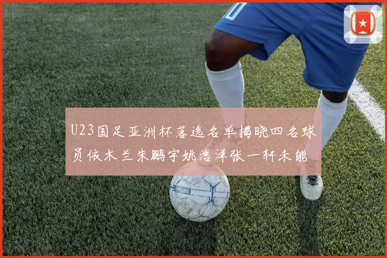 U23国足亚洲杯落选名单揭晓四名球员依木兰朱鹏宇姚浩洋张一轩未能入选