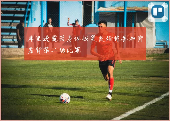 库里透露若身体恢复良好将参加背靠背第二场比赛