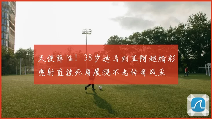 天使降临！38岁迪马利亚阿超精彩兜射直挂死角展现不老传奇风采